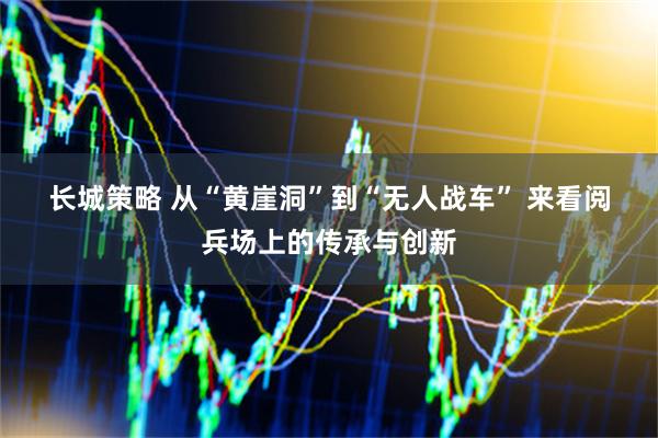 长城策略 从“黄崖洞”到“无人战车” 来看阅兵场上的传承与创新