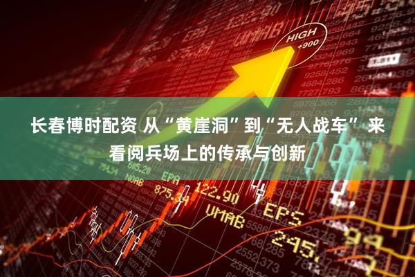 长春博时配资 从“黄崖洞”到“无人战车”&#32;来看阅兵场上的传承与创新