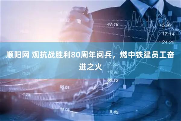 顺阳网 观抗战胜利80周年阅兵，燃中铁建员工奋进之火