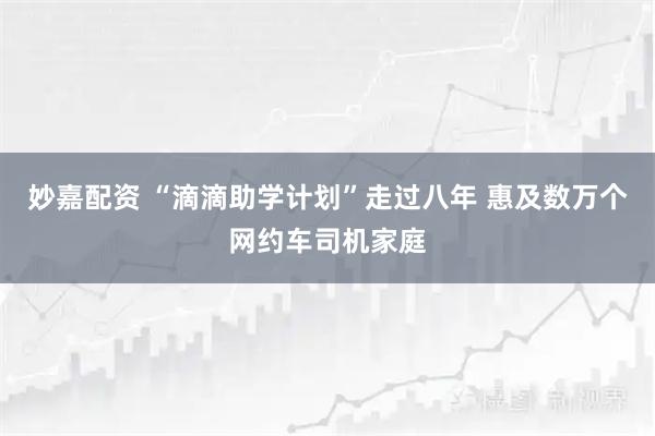 妙嘉配资 “滴滴助学计划”走过八年 惠及数万个网约车司机家庭
