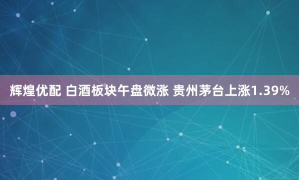 辉煌优配 白酒板块午盘微涨 贵州茅台上涨1.39%