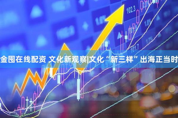 金囤在线配资 文化新观察|文化“新三样”出海正当时