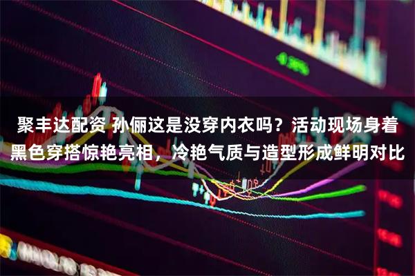 聚丰达配资 孙俪这是没穿内衣吗？活动现场身着黑色穿搭惊艳亮相，冷艳气质与造型形成鲜明对比