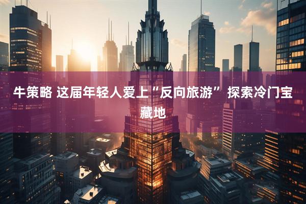 牛策略 这届年轻人爱上“反向旅游” 探索冷门宝藏地