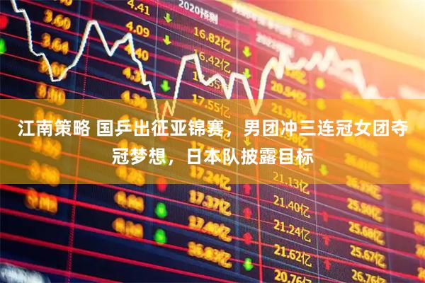江南策略 国乒出征亚锦赛，男团冲三连冠女团夺冠梦想，日本队披露目标