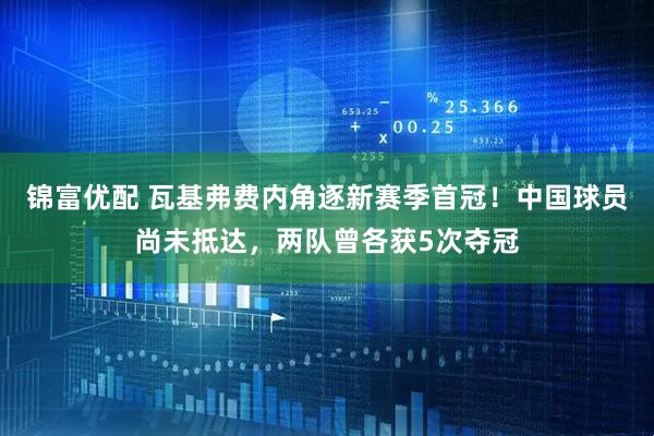 锦富优配 瓦基弗费内角逐新赛季首冠！中国球员尚未抵达，两队曾各获5次夺冠