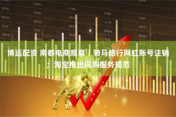 博远配资 南都电商观察｜骑马旅行网红账号注销；淘宝推出闪购服务规范