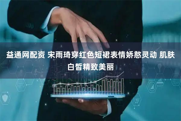 益通网配资 宋雨琦穿红色短裙表情娇憨灵动 肌肤白皙精致美丽