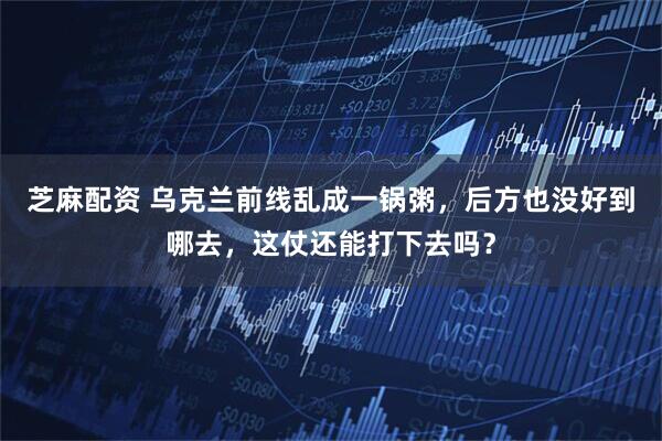 芝麻配资 乌克兰前线乱成一锅粥,后方也没好到哪去,这仗还能打下去吗?