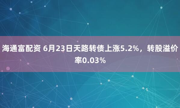 海通富配资 6月23日天路转债上涨5.2%,转股溢价率0.03%