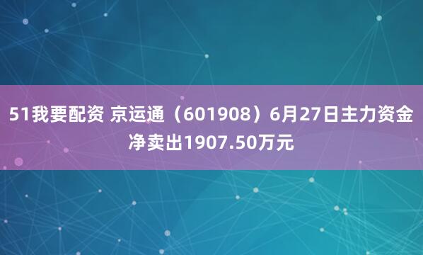 51我要配资 京运通(601908)6月27日主力资金净卖出1907.50万元