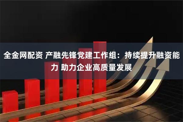 全金网配资 产融先锋党建工作组:持续提升融资能力 助力企业高质量发展