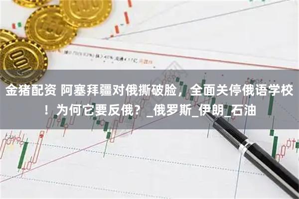金猪配资 阿塞拜疆对俄撕破脸,全面关停俄语学校!为何它要反俄?_俄罗斯_伊朗_石油