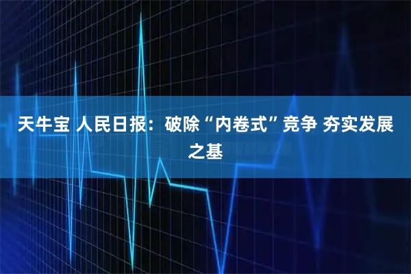 天牛宝 人民日报:破除“内卷式”竞争 夯实发展之基