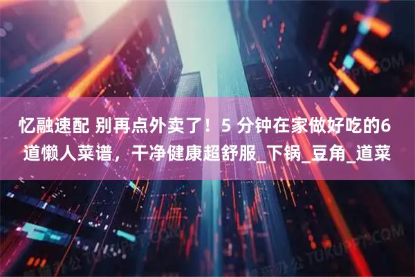 忆融速配 别再点外卖了!5 分钟在家做好吃的6 道懒人菜谱,干净健康超舒服_下锅_豆角_道菜