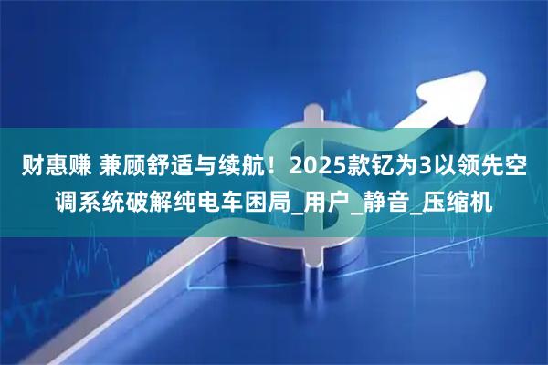 财惠赚 兼顾舒适与续航！2025款钇为3以领先空调系统破解纯电车困局_用户_静音_压缩机