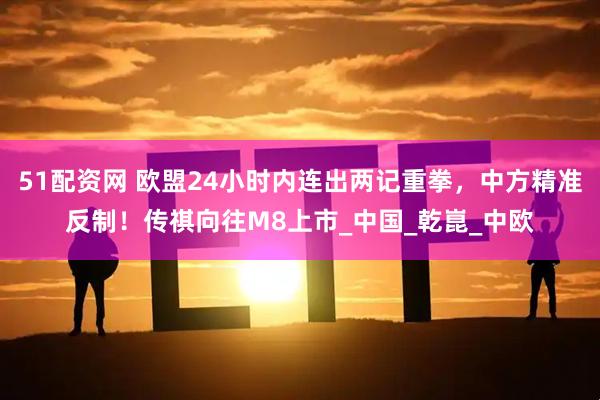 51配资网 欧盟24小时内连出两记重拳，中方精准反制！传祺向往M8上市_中国_乾崑_中欧