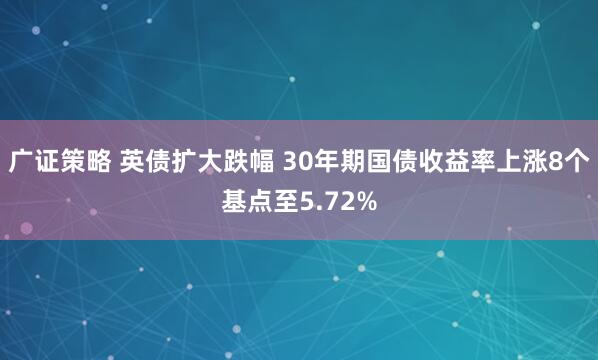 广证策略 英债扩大跌幅 30年期国债收益率上涨8个基点至5.72%