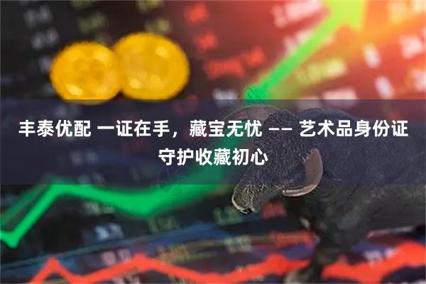 丰泰优配 一证在手，藏宝无忧 —— 艺术品身份证守护收藏初心