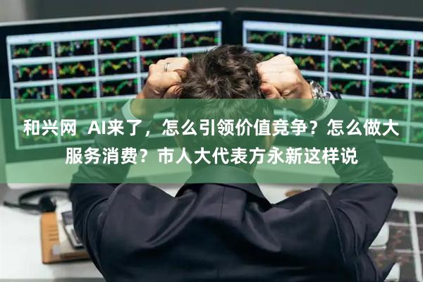 和兴网  AI来了，怎么引领价值竞争？怎么做大服务消费？市人大代表方永新这样说