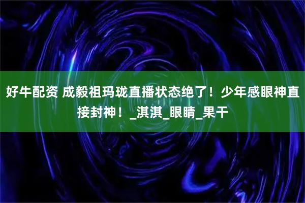 好牛配资 成毅祖玛珑直播状态绝了！少年感眼神直接封神！_淇淇_眼睛_果干