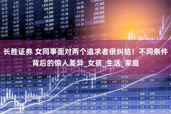 长胜证券 女同事面对两个追求者很纠结！不同条件背后的惊人差异_女孩_生活_家庭