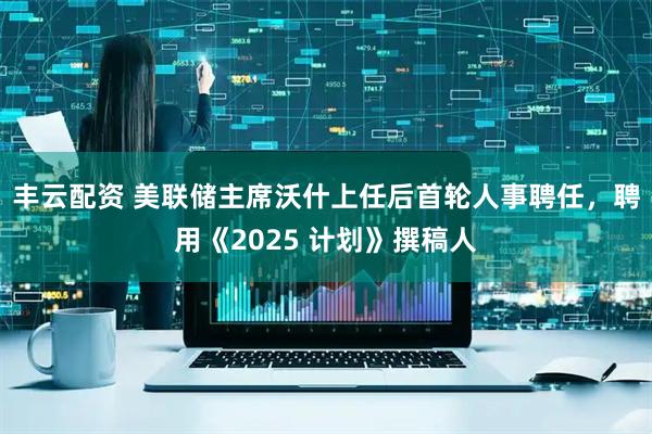 丰云配资 美联储主席沃什上任后首轮人事聘任，聘用《2025 计划》撰稿人