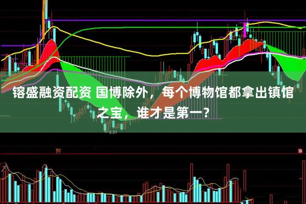 镕盛融资配资 国博除外，每个博物馆都拿出镇馆之宝，谁才是第一？