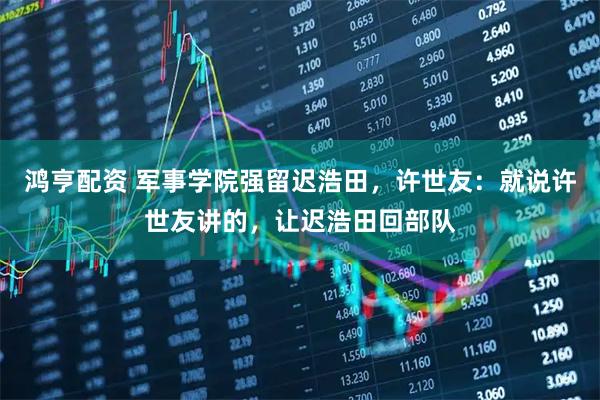 鸿亨配资 军事学院强留迟浩田，许世友：就说许世友讲的，让迟浩田回部队